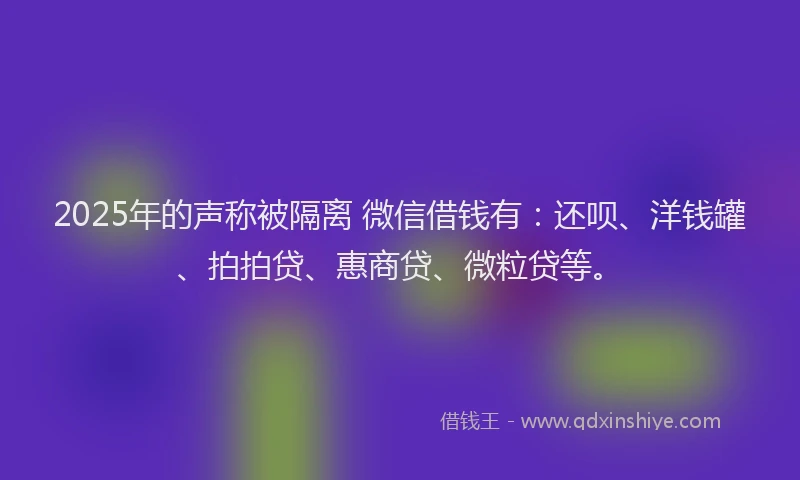 2025年的声称被隔离 微信借钱有：还呗、洋钱罐、拍拍贷、惠商贷、微粒贷等。