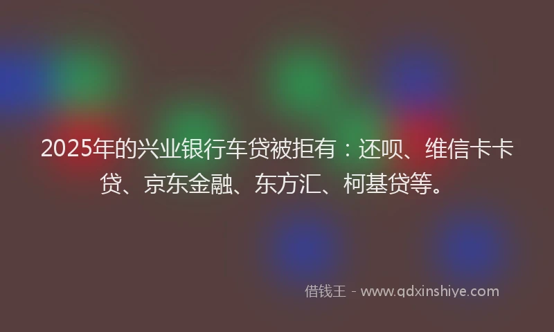2025年的兴业银行车贷被拒有：还呗、维信卡卡贷、京东金融、东方汇、柯基贷等。