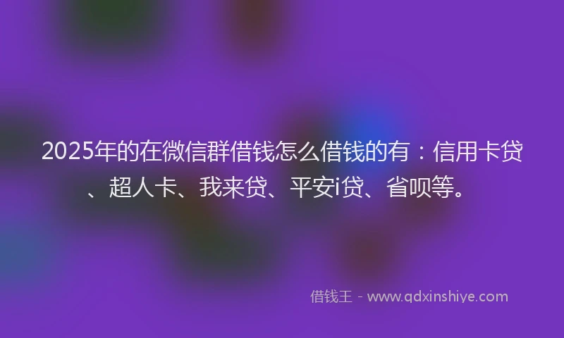 2025年的在微信群借钱怎么借钱的有：信用卡贷、超人卡、我来贷、平安i贷、省呗等。