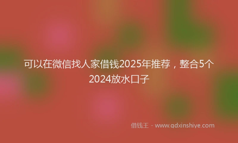 可以在微信找人家借钱2025年推荐，整合5个2024放水口子