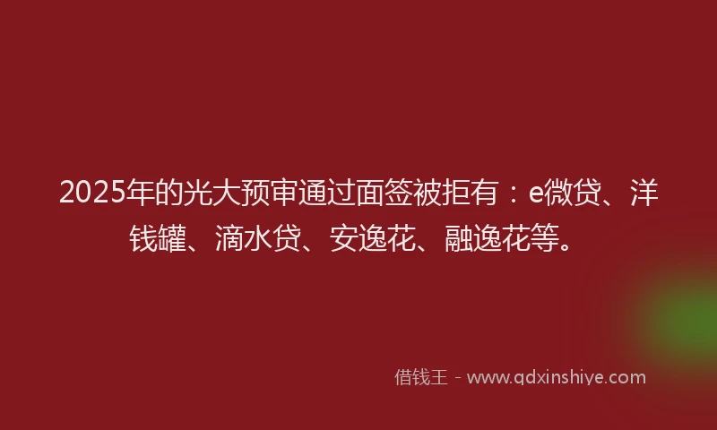 2025年的光大预审通过面签被拒有：e微贷、洋钱罐、滴水贷、安逸花、融逸花等。