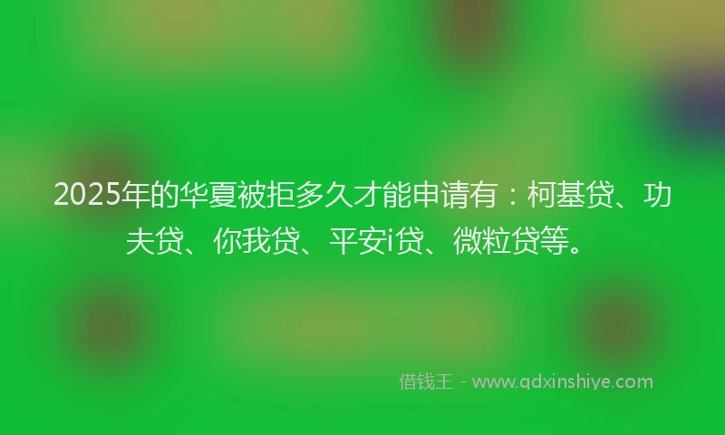 2025年的华夏被拒多久才能申请有：柯基贷、功夫贷、你我贷、平安i贷、微粒贷等。