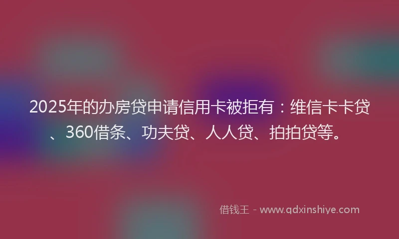 2025年的办房贷申请信用卡被拒有：维信卡卡贷、360借条、功夫贷、人人贷、拍拍贷等。