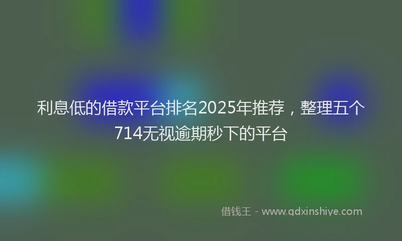 利息低的借款平台排名2025年推荐，整理五个714无视逾期秒下的平台