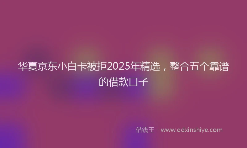 华夏京东小白卡被拒2025年精选，整合五个靠谱的借款口子