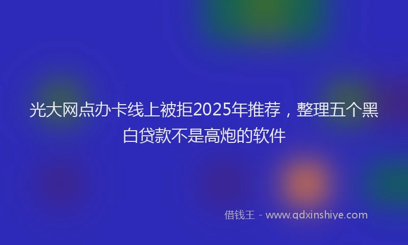 光大网点办卡线上被拒2025年推荐，整理五个黑白贷款不是高炮的软件