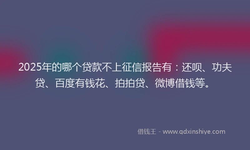 2025年的哪个贷款不上征信报告有：还呗、功夫贷、百度有钱花、拍拍贷、微博借钱等。