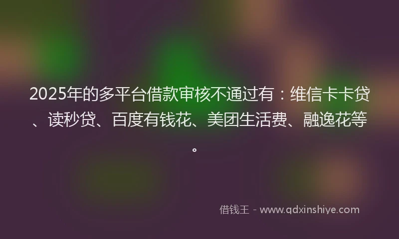 2025年的多平台借款审核不通过有：维信卡卡贷、读秒贷、百度有钱花、美团生活费、融逸花等。