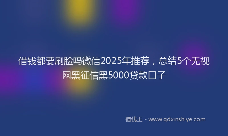 借钱都要刷脸吗微信2025年推荐，总结5个无视网黑征信黑5000贷款口子
