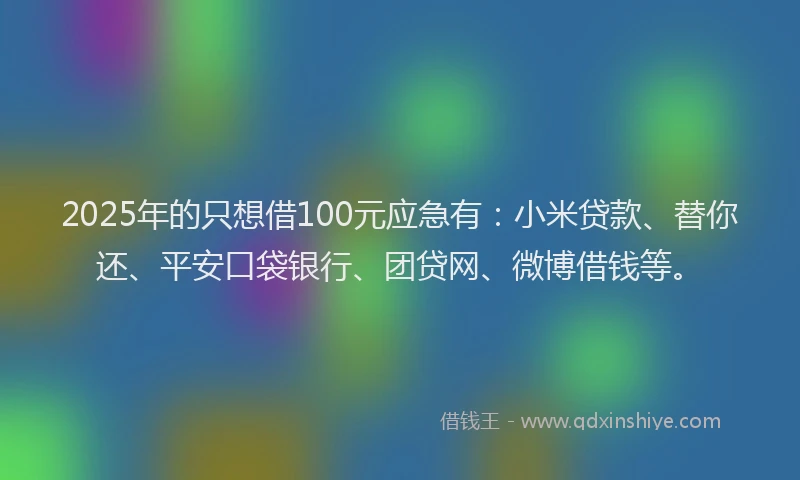 2025年的只想借100元应急有：小米贷款、替你还、平安口袋银行、团贷网、微博借钱等。