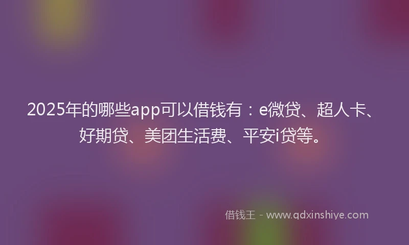 2025年的哪些app可以借钱有：e微贷、超人卡、好期贷、美团生活费、平安i贷等。