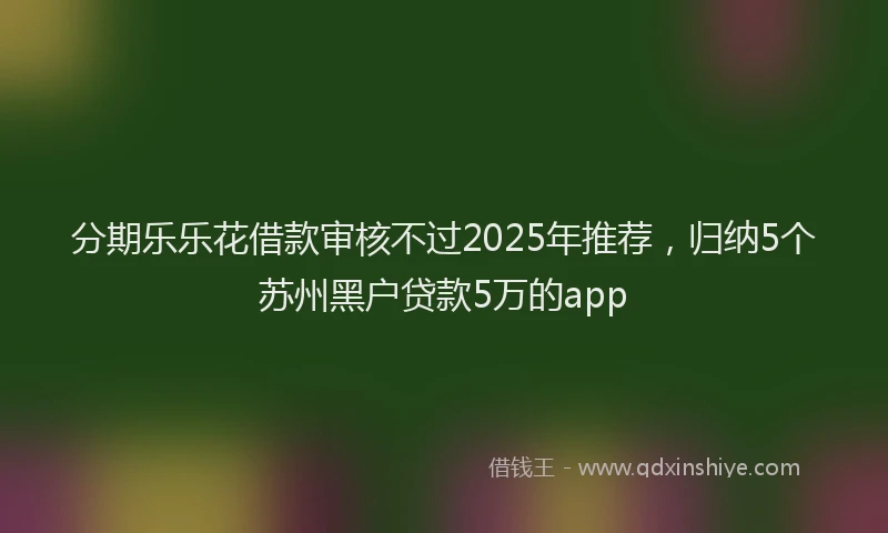 分期乐乐花借款审核不过2025年推荐，归纳5个苏州黑户贷款5万的app