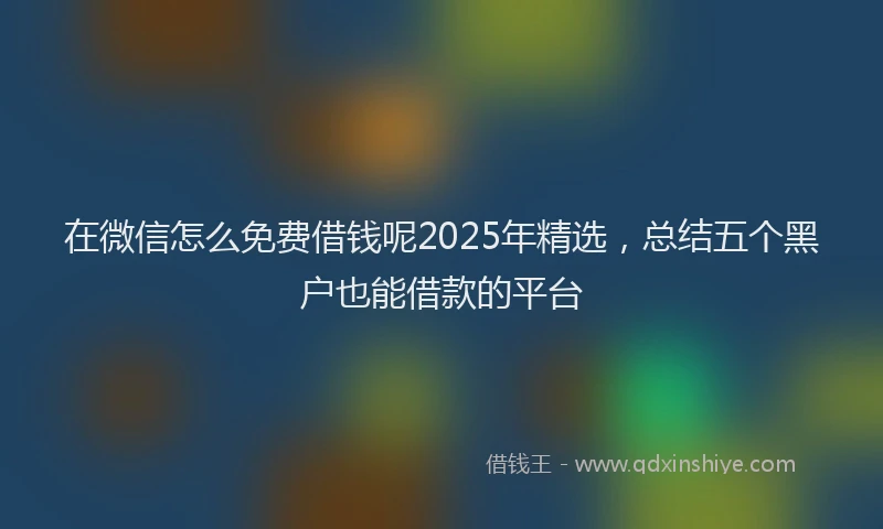 在微信怎么免费借钱呢2025年精选，总结五个黑户也能借款的平台