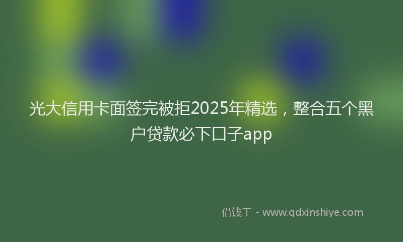 光大信用卡面签完被拒2025年精选，整合五个黑户贷款必下口子app
