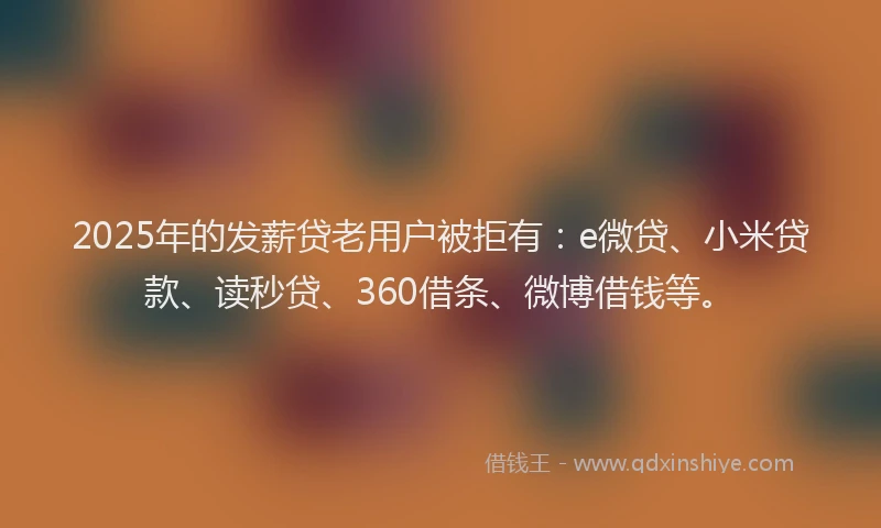 2025年的发薪贷老用户被拒有：e微贷、小米贷款、读秒贷、360借条、微博借钱等。