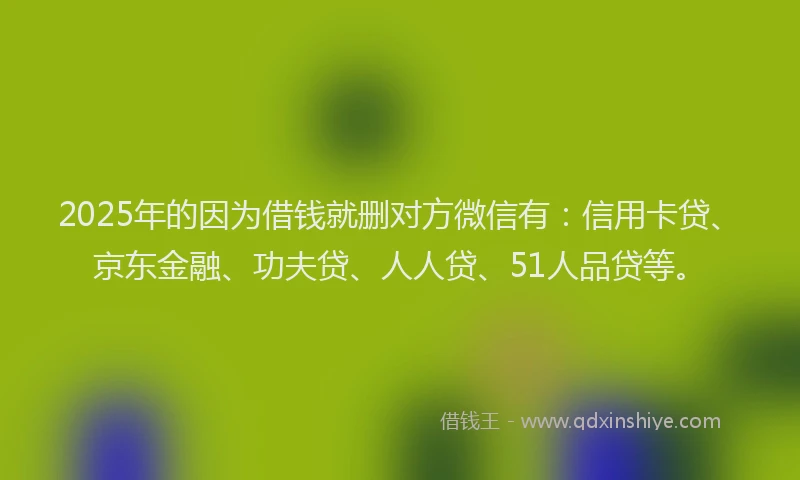 2025年的因为借钱就删对方微信有：信用卡贷、京东金融、功夫贷、人人贷、51人品贷等。