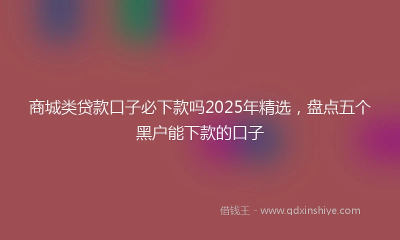 商城类贷款口子必下款吗2025年精选，盘点五个黑户能下款的口子