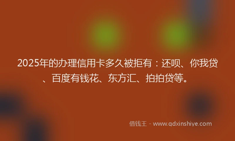 2025年的办理信用卡多久被拒有：还呗、你我贷、百度有钱花、东方汇、拍拍贷等。