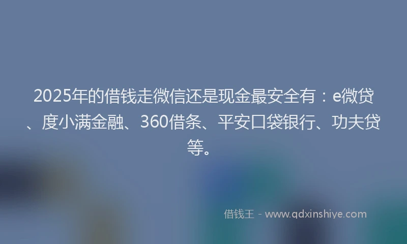 2025年的借钱走微信还是现金最安全有：e微贷、度小满金融、360借条、平安口袋银行、功夫贷等。