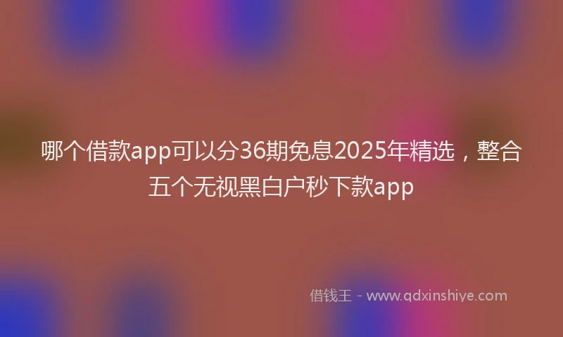 哪个借款app可以分36期免息2025年精选，整合五个无视黑白户秒下款app