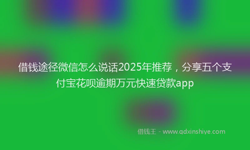 借钱途径微信怎么说话2025年推荐，分享五个支付宝花呗逾期万元快速贷款app