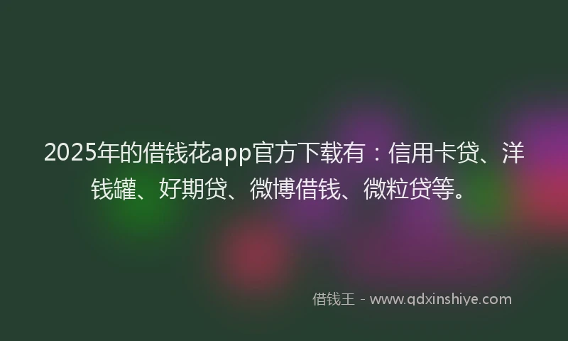2025年的借钱花app官方下载有：信用卡贷、洋钱罐、好期贷、微博借钱、微粒贷等。