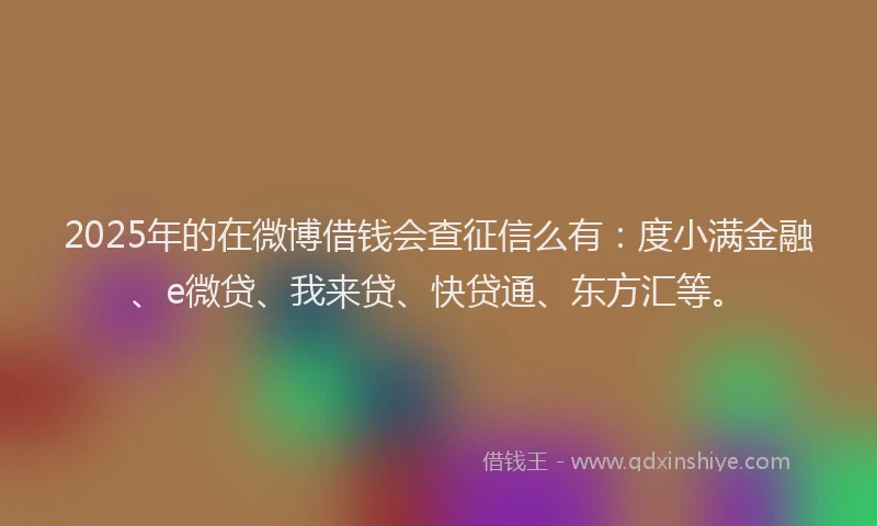2025年的在微博借钱会查征信么有：度小满金融、e微贷、我来贷、快贷通、东方汇等。