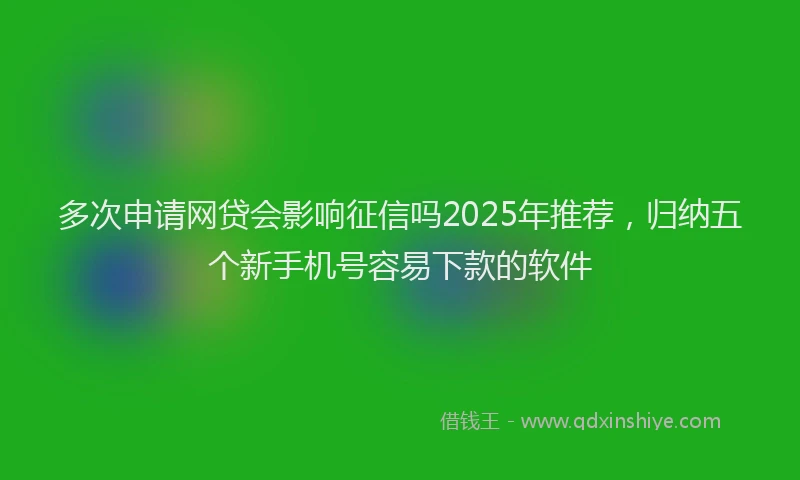 多次申请网贷会影响征信吗2025年推荐，归纳五个新手机号容易下款的软件