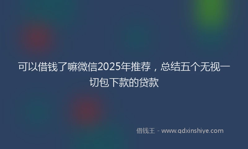 可以借钱了嘛微信2025年推荐，总结五个无视一切包下款的贷款