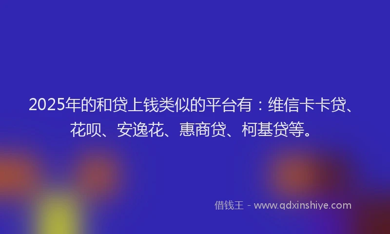 2025年的和贷上钱类似的平台有：维信卡卡贷、花呗、安逸花、惠商贷、柯基贷等。
