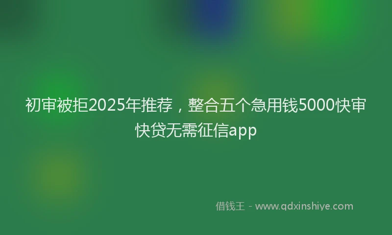 初审被拒2025年推荐，整合五个急用钱5000快审快贷无需征信app