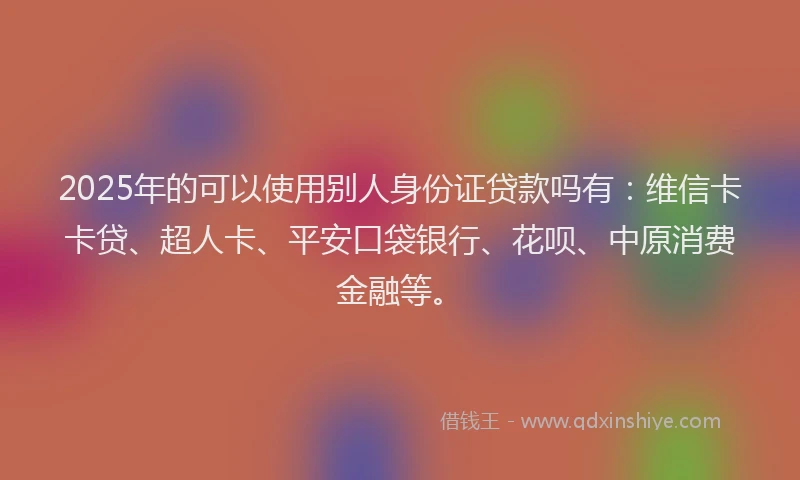 2025年的可以使用别人身份证贷款吗有：维信卡卡贷、超人卡、平安口袋银行、花呗、中原消费金融等。