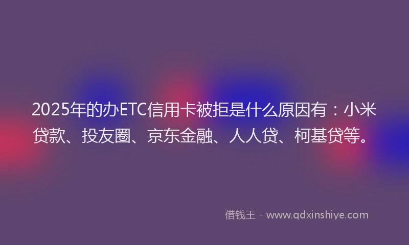 2025年的办ETC信用卡被拒是什么原因有：小米贷款、投友圈、京东金融、人人贷、柯基贷等。