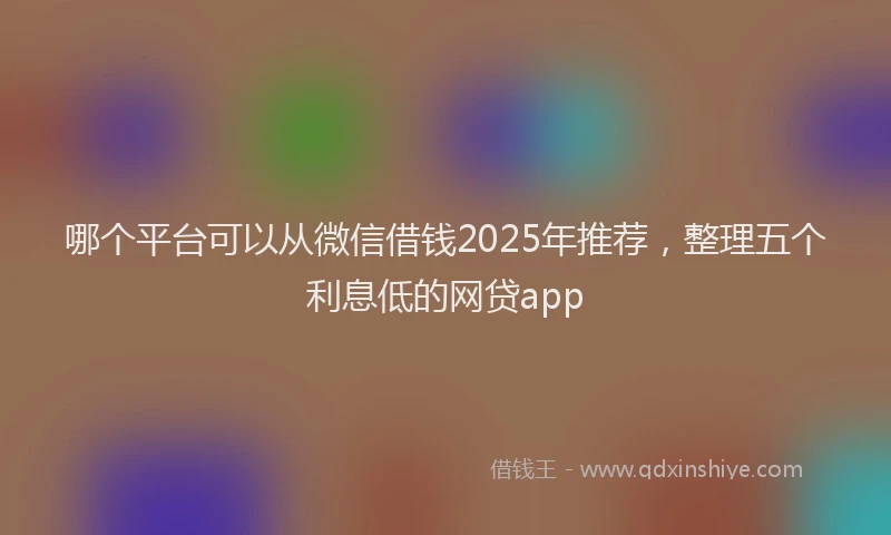 哪个平台可以从微信借钱2025年推荐，整理五个利息低的网贷app