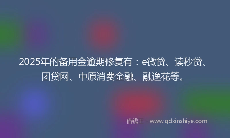 2025年的备用金逾期修复有：e微贷、读秒贷、团贷网、中原消费金融、融逸花等。
