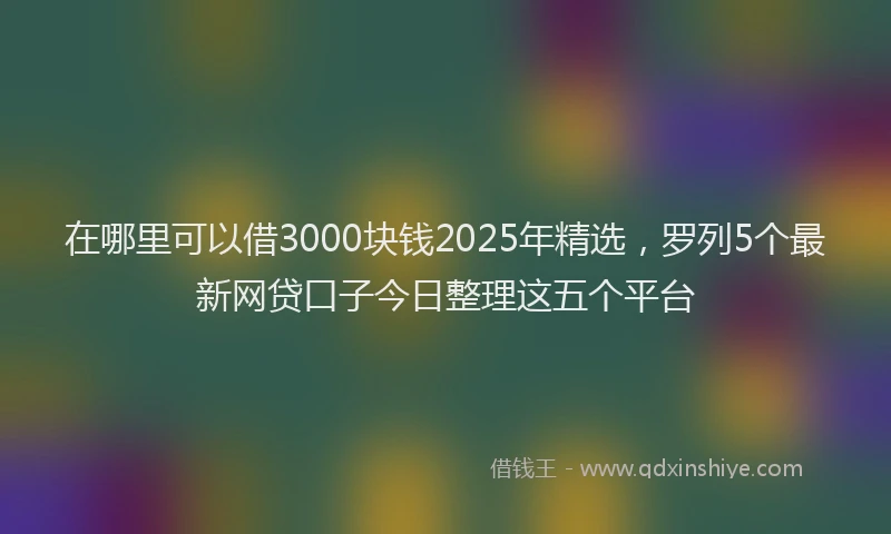 在哪里可以借3000块钱2025年精选，罗列5个最新网贷口子今日整理这五个平台