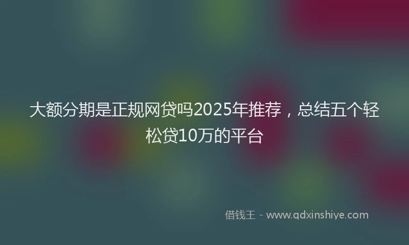 大额分期是正规网贷吗2025年推荐，总结五个轻松贷10万的平台