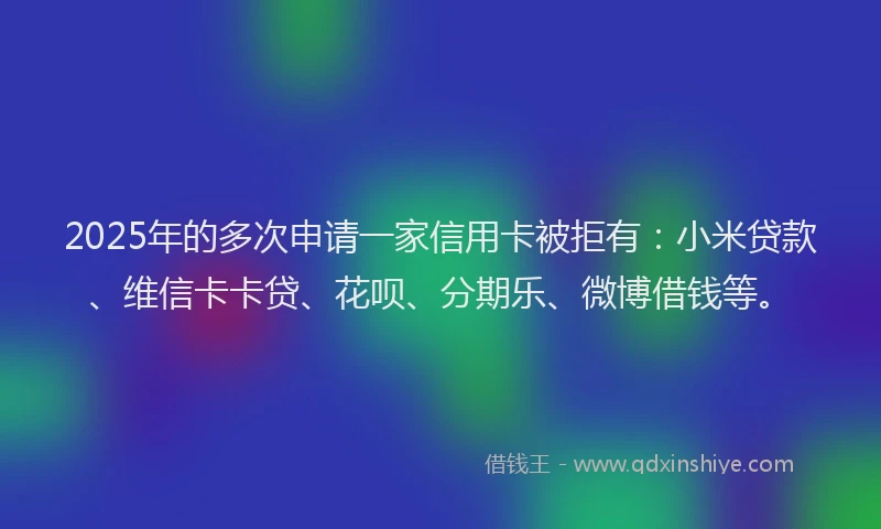 2025年的多次申请一家信用卡被拒有：小米贷款、维信卡卡贷、花呗、分期乐、微博借钱等。