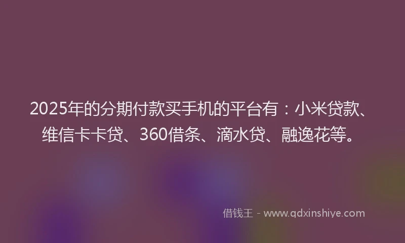 2025年的分期付款买手机的平台有：小米贷款、维信卡卡贷、360借条、滴水贷、融逸花等。