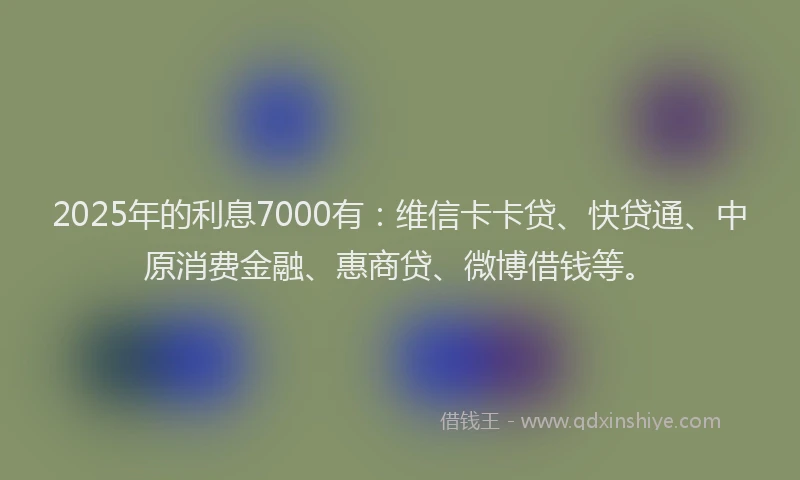 2025年的利息7000有：维信卡卡贷、快贷通、中原消费金融、惠商贷、微博借钱等。