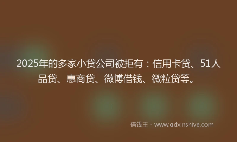 2025年的多家小贷公司被拒有：信用卡贷、51人品贷、惠商贷、微博借钱、微粒贷等。