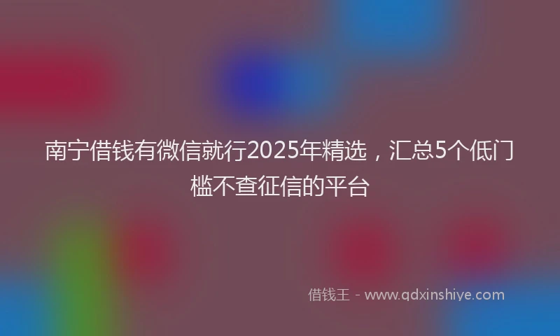 南宁借钱有微信就行2025年精选，汇总5个低门槛不查征信的平台