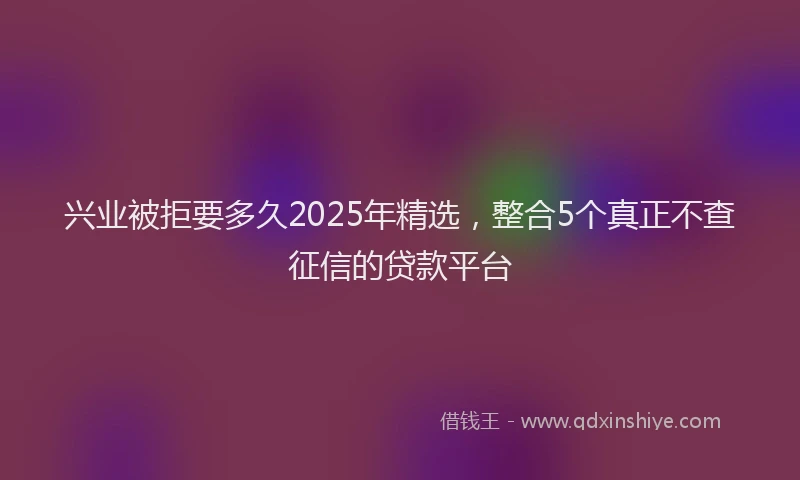 兴业被拒要多久2025年精选，整合5个真正不查征信的贷款平台