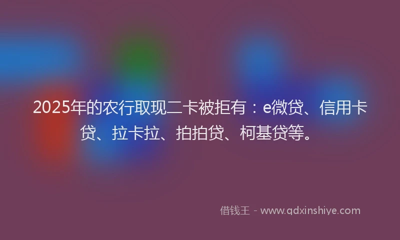 2025年的农行取现二卡被拒有：e微贷、信用卡贷、拉卡拉、拍拍贷、柯基贷等。