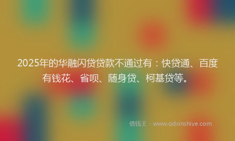 2025年的华融闪贷贷款不通过有：快贷通、百度有钱花、省呗、随身贷、柯基贷等。
