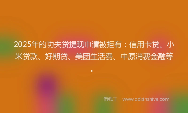 2025年的功夫贷提现申请被拒有：信用卡贷、小米贷款、好期贷、美团生活费、中原消费金融等。