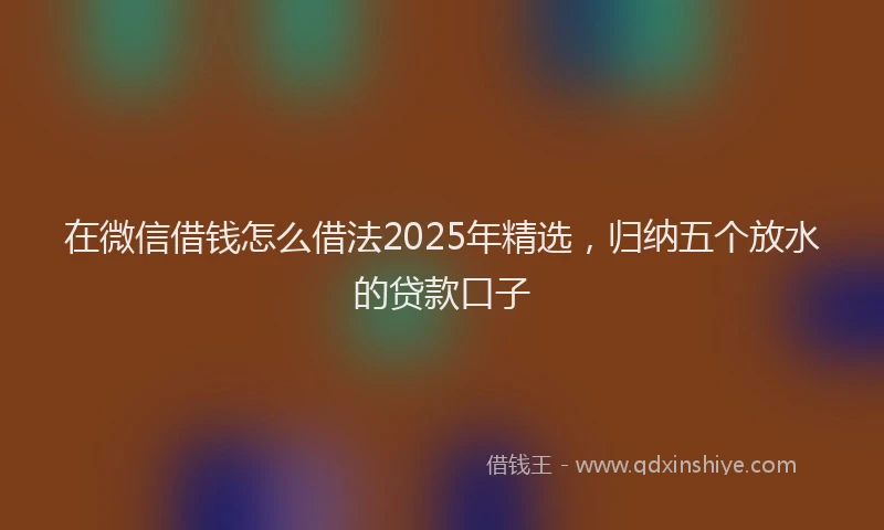 在微信借钱怎么借法2025年精选，归纳五个放水的贷款口子