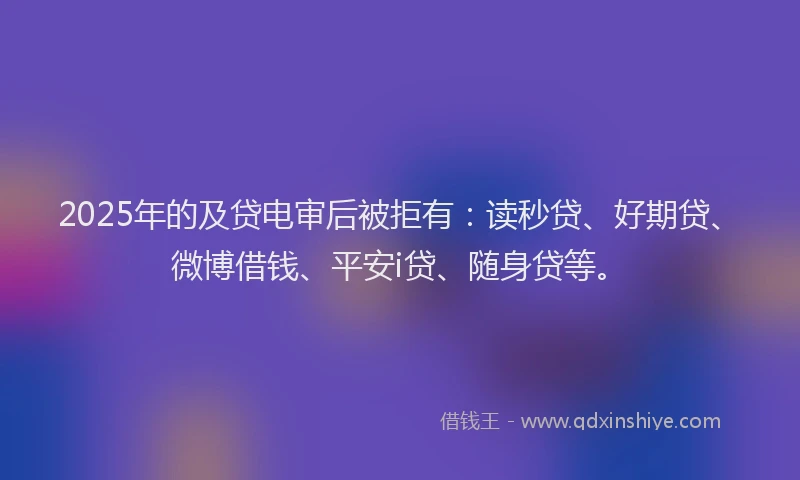 2025年的及贷电审后被拒有：读秒贷、好期贷、微博借钱、平安i贷、随身贷等。