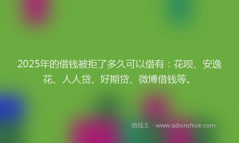 2025年的借钱被拒了多久可以借有：花呗、安逸花、人人贷、好期贷、微博借钱等。