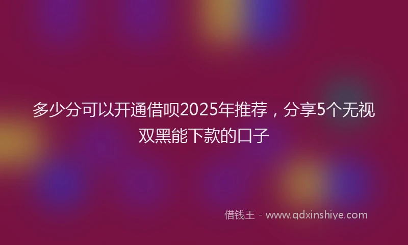 多少分可以开通借呗2025年推荐，分享5个无视双黑能下款的口子